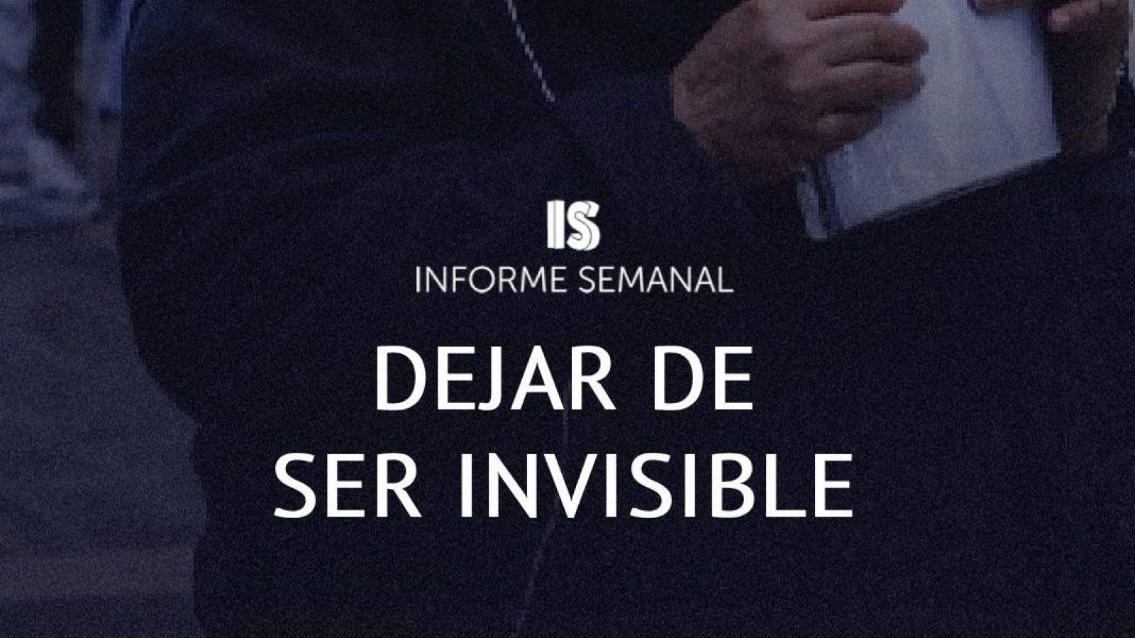 Manos oscuras sostienen un objeto claro. Fondo oscuro. "INFORME SEMANAL" y "DEJAR DE SER INVISIBLE" en blanco. Estilo documental.